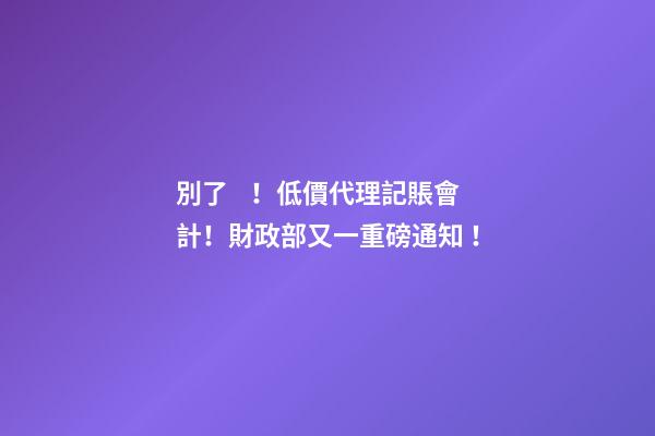 別了！低價代理記賬會計！財政部又一重磅通知！